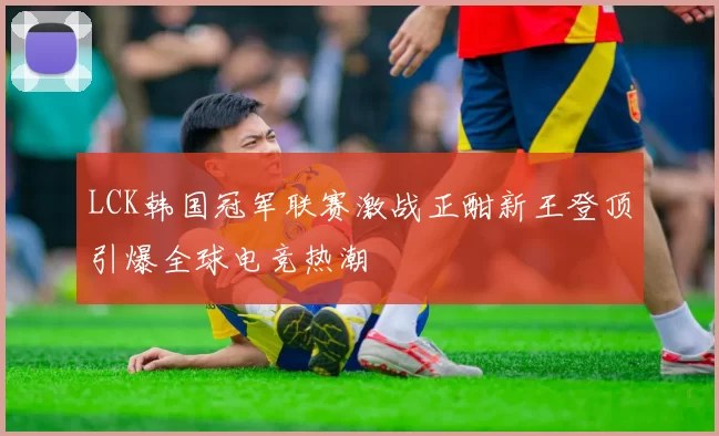 LCK韩国冠军联赛激战正酣新王登顶引爆全球电竞热潮