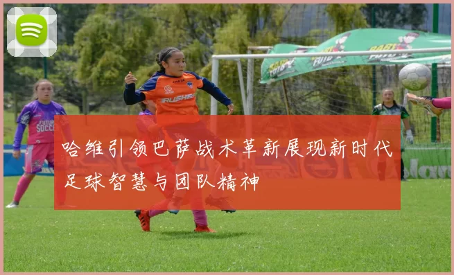 哈维引领巴萨战术革新展现新时代足球智慧与团队精神