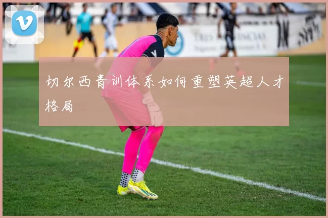 切尔西青训体系如何重塑英超人才格局