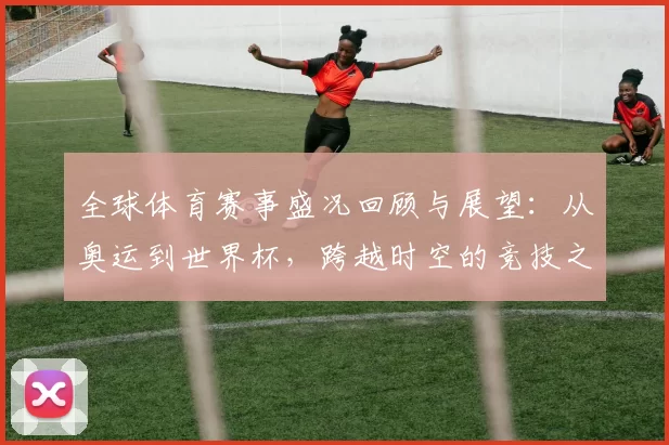 全球体育赛事盛况回顾与展望：从奥运到世界杯，跨越时空的竞技之美