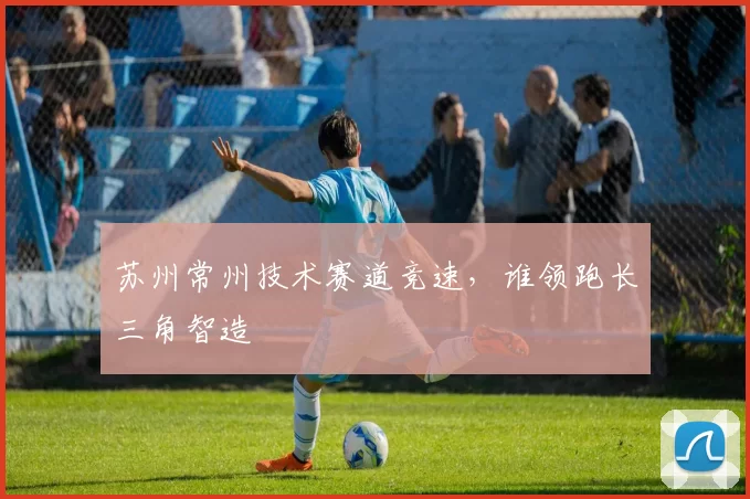 苏州常州技术赛道竞速，谁领跑长三角智造