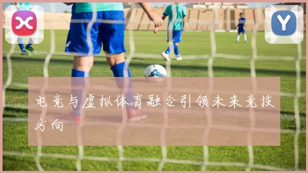 电竞与虚拟体育融合引领未来竞技方向