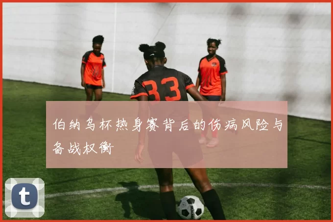 伯纳乌杯热身赛背后的伤病风险与备战权衡