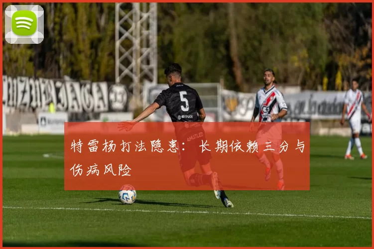 特雷杨打法隐患：长期依赖三分与伤病风险