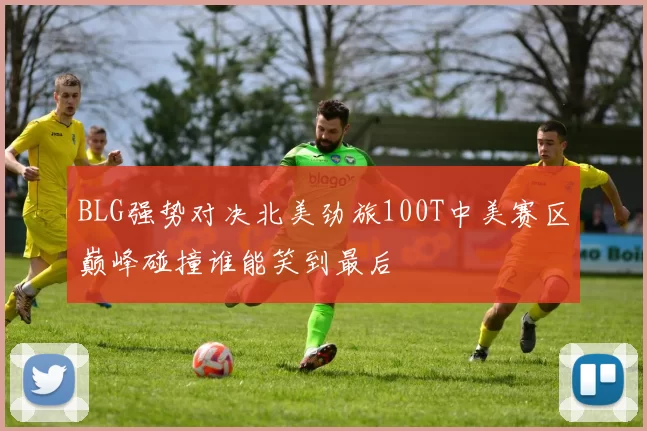 BLG强势对决北美劲旅100T中美赛区巅峰碰撞谁能笑到最后