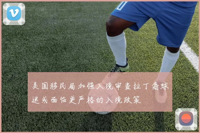 美国移民局加强入境审查拉丁裔球迷或面临更严格的入境政策
