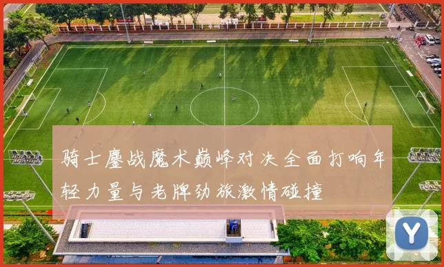 骑士鏖战魔术巅峰对决全面打响年轻力量与老牌劲旅激情碰撞