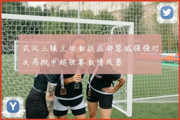 武汉三镇主场激战成都蓉城强强对决再掀中超联赛激情风暴