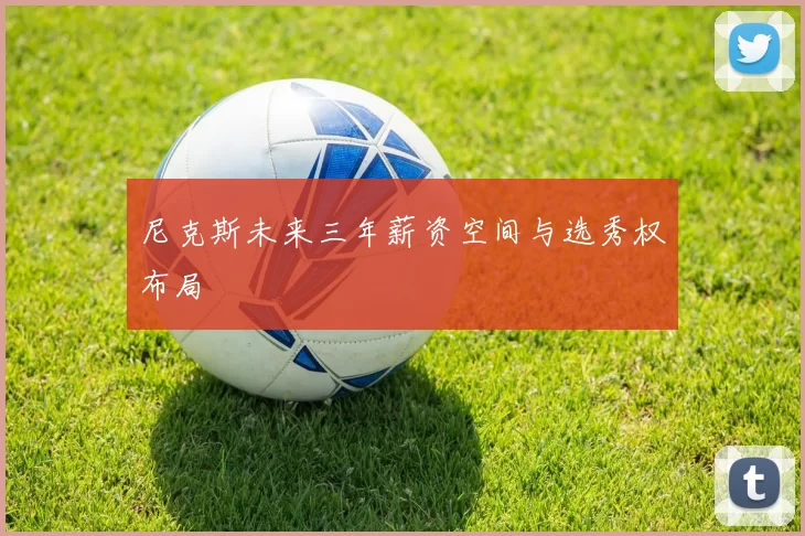 尼克斯未来三年薪资空间与选秀权布局
