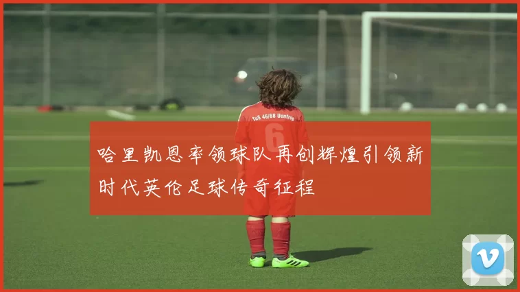 哈里凯恩率领球队再创辉煌引领新时代英伦足球传奇征程