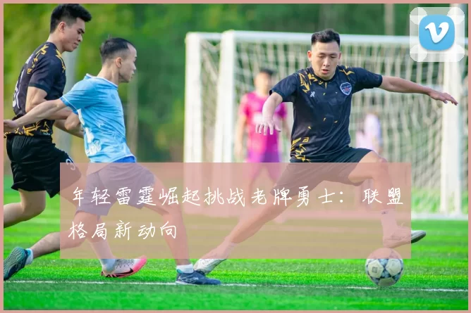 年轻雷霆崛起挑战老牌勇士：联盟格局新动向