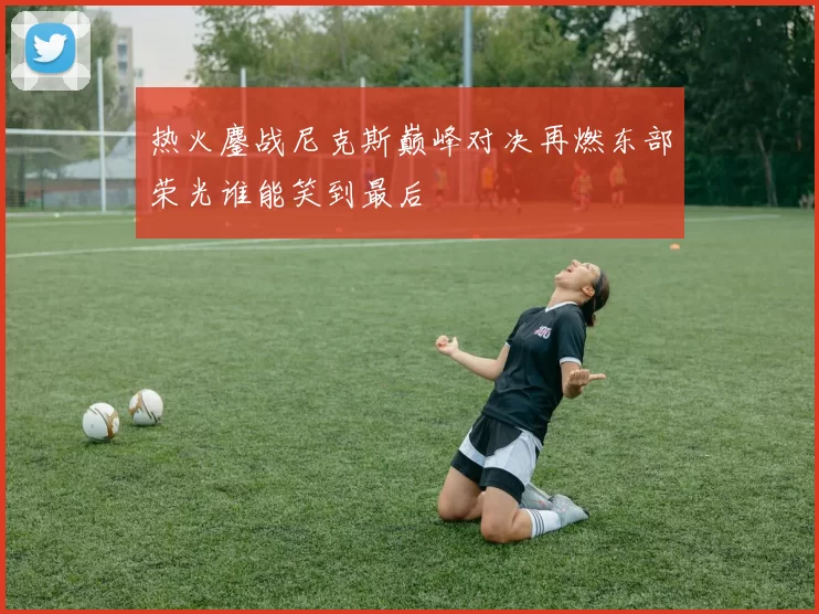 热火鏖战尼克斯巅峰对决再燃东部荣光谁能笑到最后