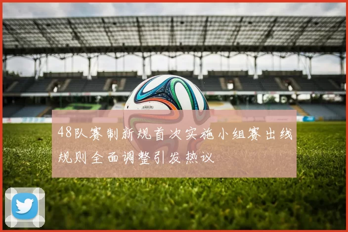 48队赛制新规首次实施小组赛出线规则全面调整引发热议