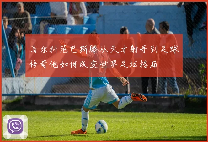 马尔科范巴斯滕从天才射手到足球传奇他如何改变世界足坛格局