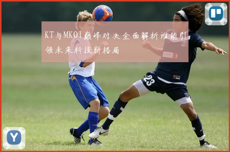 KT与MKOI巅峰对决全面解析谁能引领未来科技新格局