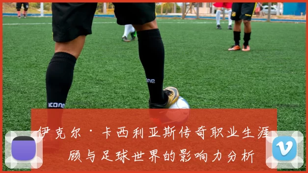伊克尔·卡西利亚斯传奇职业生涯回顾与足球世界的影响力分析