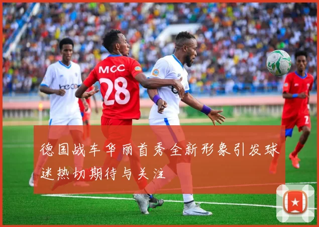 德国战车华丽首秀全新形象引发球迷热切期待与关注