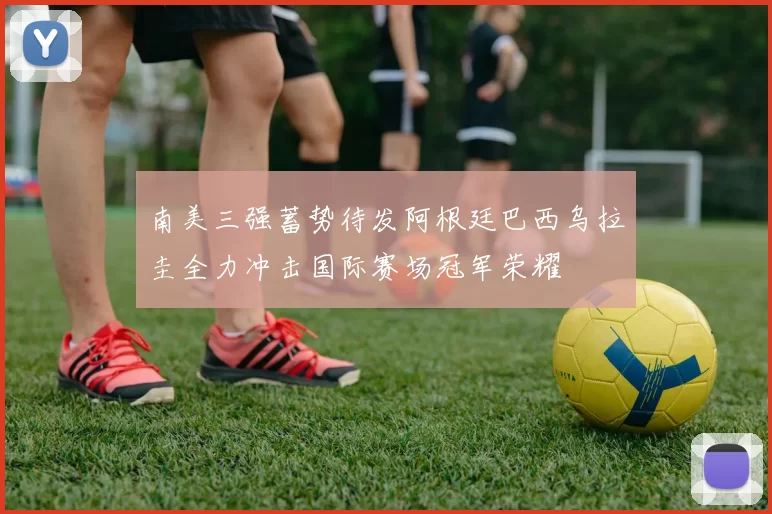 南美三强蓄势待发阿根廷巴西乌拉圭全力冲击国际赛场冠军荣耀