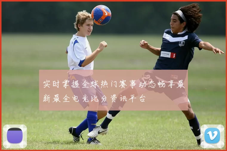 实时掌握全球热门赛事动态畅享最新最全电竞比分资讯平台
